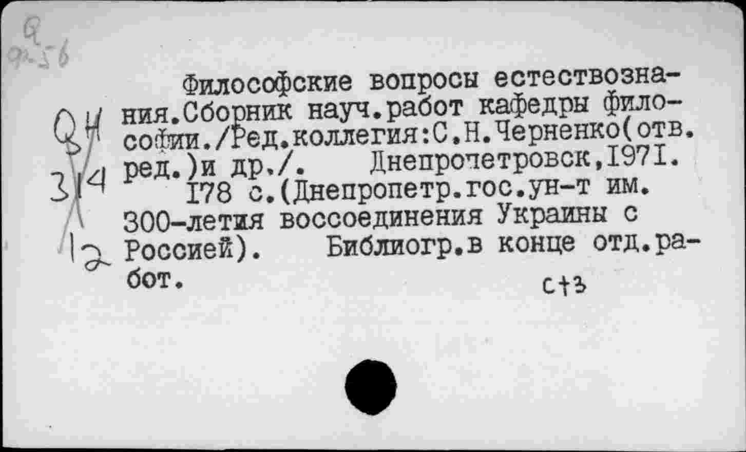 ﻿Философские вопросы естествознания.Сборник науч.работ кафедры философии ./Ред.коллегия:С.Н.Черненко(отв. ред.)и др,/. Днепропетровск,1971.
178 с.(Днепропетр.гос.ун-т им. 300-летия воссоединения Украины с Россией). Библиогр.в конце отд.работ.	сП